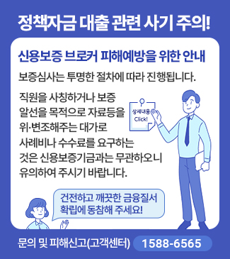 정책자금 대출 관련 사기 주의!
신용보증 브로커 피해예방을 위한 안내
보증심사는 투명한 절차에 따라 진행됩니다.
직원을 사칭하거나, 보증알선을 목적으로 자료 등을 위ㆍ변조 해주는 대가로
사례비나 수수료를 요구하는곳은 신용보증기금과 무관하오니 유의하시기 바랍니다.
건전하고 깨끗한 금융질서 확립에 동참해 주세요!
문의 및 피해신고:고객센터(1588-6565)
상세내용 Click!(새창열기)