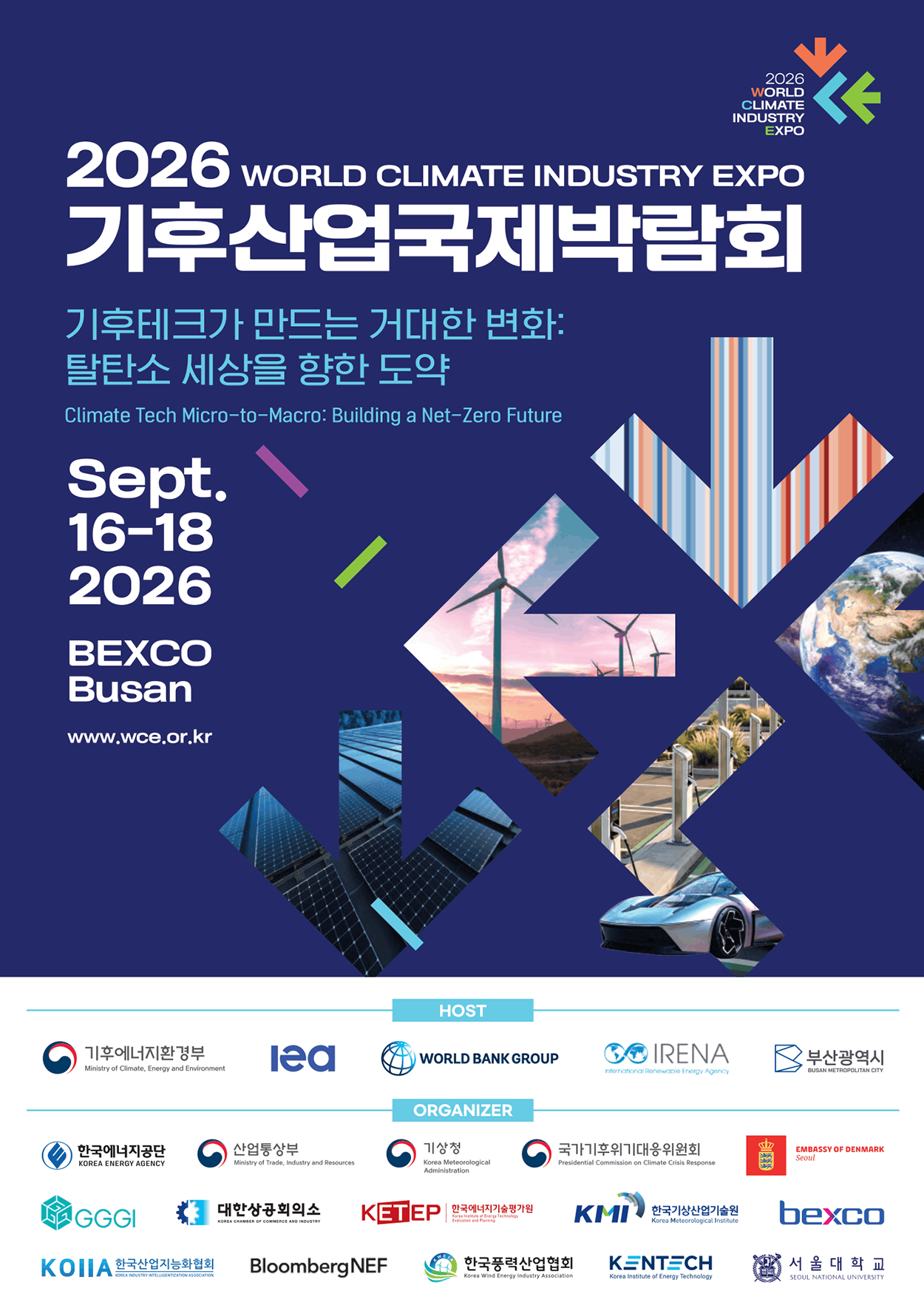 2026 WORLD CLIMATE INDUSTRY EXPO 기후산업 국제박람회.<br />
   기후테크가 만드는 거대한 변화 : 탈탄소 세상을 향한 도약<br />
   Climate Tech Micro-to-Macro : Building a Net-Zero Future.<br />
   Sept.16-18 2026. BEXCO Busan www.wce.or.kr<br />
   HOST : 기후에너지환경부, Iea, WORLD BANK GROUP, IRENA, 부산광역시.<br />
   ORGANIZER : 한국에너지공단, 산업통산부, 기상청, 국가기후위기대응위원회, EMBASSY OF DENMARK seoul, GGGI, 대한상공회의소, 한국에너지기술평가원, 한국기상산업기술원, bexco, 한국산업지능화협회, BloombergNEF, 한국풍력산업협회, KENTECH, 서울대학교.