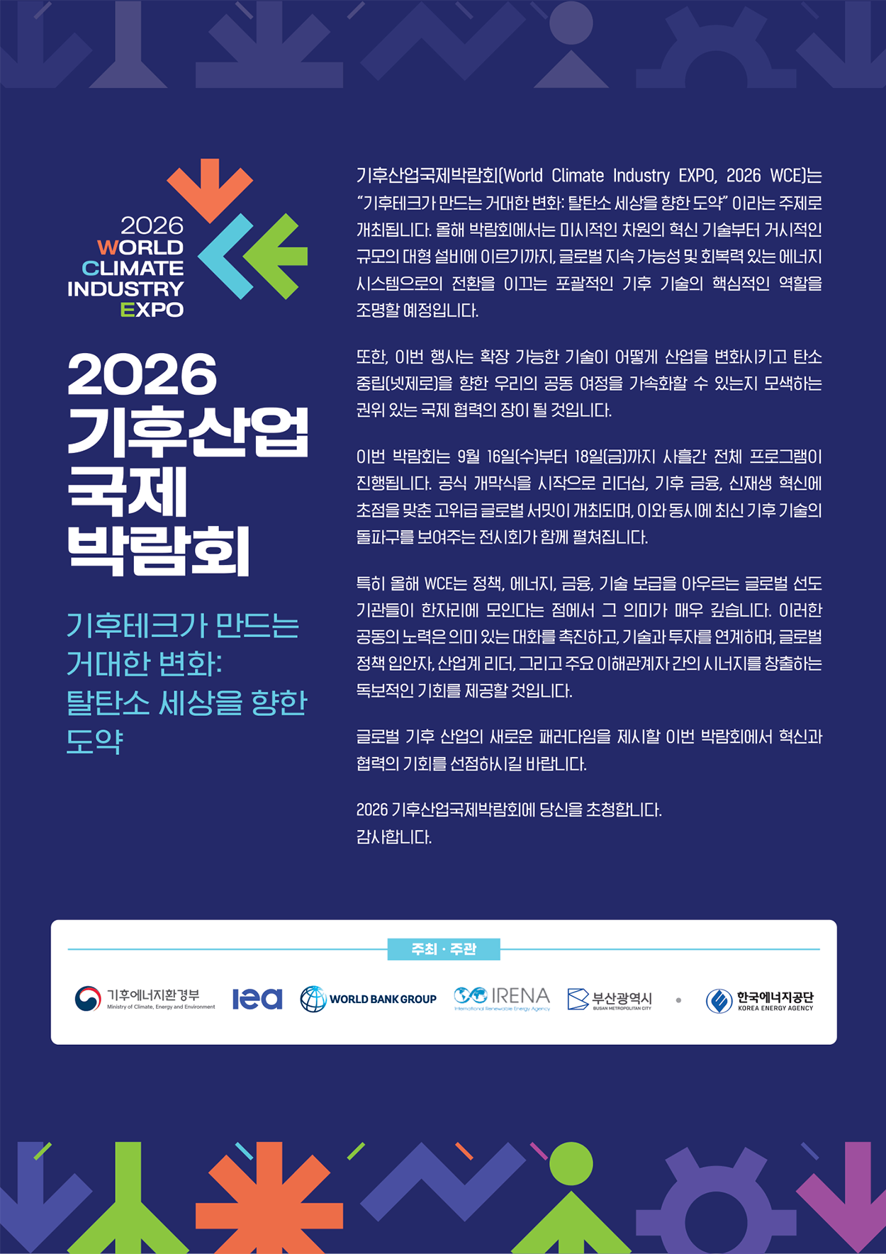 2026 기후산업 국제박람회.<br />
   기후테크가 만드는 거대한 변화 : 탈탄소 세상을 향한 도약.<br />
   기후산업국제박람회(World Climate Industry EXPO, 2026 WCE)는 '기후테크가 만드는 거대한 변화:탈탄소 세상을 향한 도약' 이라는 주제로 개최됩니다. 올해 박람회에서는 미시적인 차원의 혁신 기술부터 거시적인 규모의 대형 설비에 이르기까지, 글로벌 지속 가능성 및 회복력 있는 에너지 시스템으의 전환을 이끄는 포괄적인 기후 기술의 핵심적인 역할을 조명할 예정입니다.<br />
   또한, 이번 행사는 확장 가능한 기술이 어떻게 산업을 변화시키고 탄소중립(넷제로)을 향한 우리의 공동 여정을 가속화할 수 있는지 모색하는 권위 있는 국제 협력의 장이 될 것입니다.<br />
   이번 박람회는 9월 16일(수)부터 18일(금)까지 사흘간 전체 프로그램이 진행됩니다.<br />
   공식 개막식을 시작으로 리더십, 기후 금융, 신재생 혁신에 초점을 맞춘 고위급 글로벌 서밋이 개최되며, 이와 동시에 최신 기후 기술의 돌파구를 보여주는 전시회가 함께 펼쳐집니다.<br />
   특히 올해 WCE는 정책, 에너지, 금융, 기술 보급을 아우르는 글로벌 선도기관들이 한자리에 모인다는 점에서 그 의미가 매우 깊습니다. 이러한 공동의 노력은 의미 있는 대화를 촉진하고, 기술과 투자를 연계하며, 글로벌 정책 입안자, 산업계 리더, 그리고 주요 이해관계자 간의 시너지를 창출하는 독보적인 기회를 제공할 것입니다.<br />
   글로벌 기후 산업의 새로운 패러다임을 제시할 이번 박람회에서 혁신과 협력의 기회를 선점하시길 바랍니다.<br />
   2026 기후산업국제박람회에 당신을 초청합니다.<br />
   감사합니다.<br />
   주최 주관 : 기후에너지환경부, Iea, WORLD BANK GROUP, IRENA, 부산광역시, 한국에너지공단